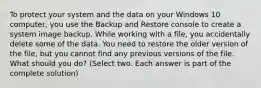 To protect your system and the data on your Windows 10 computer, you use the Backup and Restore console to create a system image backup. While working with a file, you accidentally delete some of the data. You need to restore the older version of the file, but you cannot find any previous versions of the file. What should you do? (Select two. Each answer is part of the complete solution)