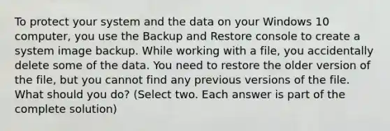 To protect your system and the data on your Windows 10 computer, you use the Backup and Restore console to create a system image backup. While working with a file, you accidentally delete some of the data. You need to restore the older version of the file, but you cannot find any previous versions of the file. What should you do? (Select two. Each answer is part of the complete solution)