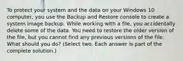 To protect your system and the data on your Windows 10 computer, you use the Backup and Restore console to create a system image backup. While working with a file, you accidentally delete some of the data. You need to restore the older version of the file, but you cannot find any previous versions of the file. What should you do? (Select two. Each answer is part of the complete solution.)