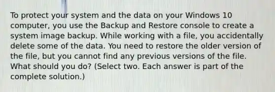 To protect your system and the data on your Windows 10 computer, you use the Backup and Restore console to create a system image backup. While working with a file, you accidentally delete some of the data. You need to restore the older version of the file, but you cannot find any previous versions of the file. What should you do? (Select two. Each answer is part of the complete solution.)