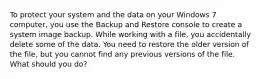 To protect your system and the data on your Windows 7 computer, you use the Backup and Restore console to create a system image backup. While working with a file, you accidentally delete some of the data. You need to restore the older version of the file, but you cannot find any previous versions of the file. What should you do?