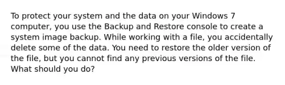 To protect your system and the data on your Windows 7 computer, you use the Backup and Restore console to create a system image backup. While working with a file, you accidentally delete some of the data. You need to restore the older version of the file, but you cannot find any previous versions of the file. What should you do?