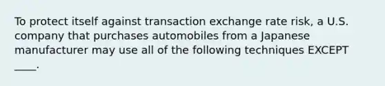 To protect itself against transaction exchange rate risk, a U.S. company that purchases automobiles from a Japanese manufacturer may use all of the following techniques EXCEPT ____.