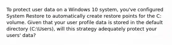 To protect user data on a Windows 10 system, you've configured System Restore to automatically create restore points for the C: volume. Given that your user profile data is stored in the default directory (C:Users), will this strategy adequately protect your users' data?