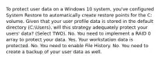 To protect user data on a Windows 10 system, you've configured System Restore to automatically create restore points for the C: volume. Given that your user profile data is stored in the default directory (C:Users), will this strategy adequately protect your users' data? (Select TWO). No. You need to implement a RAID 0 array to protect your data. Yes. Your workstation data is protected. No. You need to enable File History. No. You need to create a backup of your user data as well.