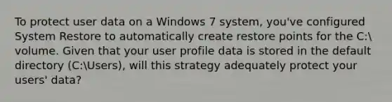 To protect user data on a Windows 7 system, you've configured System Restore to automatically create restore points for the C: volume. Given that your user profile data is stored in the default directory (C:Users), will this strategy adequately protect your users' data?