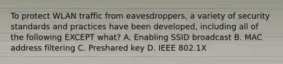 To protect WLAN traffic from eavesdroppers, a variety of security standards and practices have been developed, including all of the following EXCEPT what? A. Enabling SSID broadcast B. MAC address filtering C. Preshared key D. IEEE 802.1X