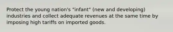 Protect the young nation's "infant" (new and developing) industries and collect adequate revenues at the same time by imposing high tariffs on imported goods.