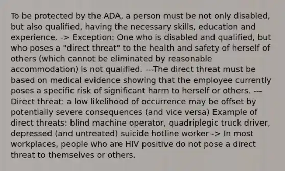 To be protected by the ADA, a person must be not only disabled, but also qualified, having the necessary skills, education and experience. -> Exception: One who is disabled and qualified, but who poses a "direct threat" to the <a href='https://www.questionai.com/knowledge/k7fhfu1cFw-health-and-safety' class='anchor-knowledge'>health and safety</a> of herself of others (which cannot be eliminated by reasonable accommodation) is not qualified. ---The direct threat must be based on medical evidence showing that the employee currently poses a specific risk of significant harm to herself or others. ---Direct threat: a low likelihood of occurrence may be offset by potentially severe consequences (and vice versa) Example of direct threats: blind machine operator, quadriplegic truck driver, depressed (and untreated) suicide hotline worker -> In most workplaces, people who are HIV positive do not pose a direct threat to themselves or others.