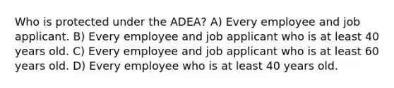 Who is protected under the ADEA? A) Every employee and job applicant. B) Every employee and job applicant who is at least 40 years old. C) Every employee and job applicant who is at least 60 years old. D) Every employee who is at least 40 years old.