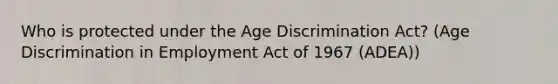 Who is protected under the Age Discrimination Act? (Age Discrimination in Employment Act of 1967 (ADEA))