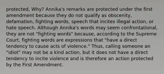 protected, Why? Annika's remarks are protected under the first amendment because they do not qualify as obscenity, defamation, fighting words, speech that incites illegal action, or hate speech. Although Annika's words may seem confrontational, they are not "fighting words" because, according to the Supreme Court, fighting words are expressions that "have a direct tendency to cause acts of violence." Thus, calling someone an "idiot" may not be a kind action, but it does not have a direct tendency to incite violence and is therefore an action protected by the First Amendment.