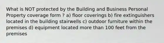 What is NOT protected by the Building and Business Personal Property coverage form ? a) floor coverings b) fire extinguishers located in the building stairwells c) outdoor furniture within the premises d) equipment located more than 100 feet from the premises