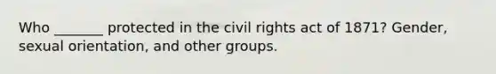 Who _______ protected in the civil rights act of 1871? Gender, sexual orientation, and other groups.