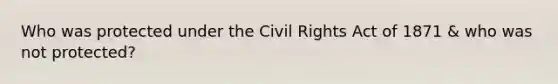 Who was protected under the Civil Rights Act of 1871 & who was not protected?