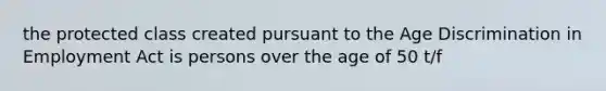 the protected class created pursuant to the Age Discrimination in Employment Act is persons over the age of 50 t/f