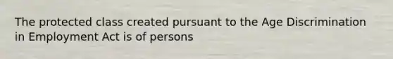 The protected class created pursuant to the Age Discrimination in Employment Act is of persons