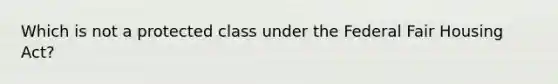 Which is not a protected class under the Federal Fair Housing Act?