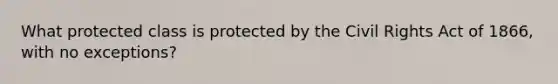 What protected class is protected by the Civil Rights Act of 1866, with no exceptions?