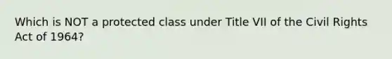 Which is NOT a protected class under Title VII of the Civil Rights Act of 1964?