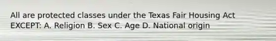 All are protected classes under the Texas Fair Housing Act EXCEPT: A. Religion B. Sex C. Age D. National origin