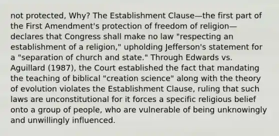 not protected, Why? The Establishment Clause—the first part of the First Amendment's protection of freedom of religion—declares that Congress shall make no law "respecting an establishment of a religion," upholding Jefferson's statement for a "separation of church and state." Through Edwards vs. Aguillard (1987), the Court established the fact that mandating the teaching of biblical "creation science" along with the theory of evolution violates the Establishment Clause, ruling that such laws are unconstitutional for it forces a specific religious belief onto a group of people, who are vulnerable of being unknowingly and unwillingly influenced.