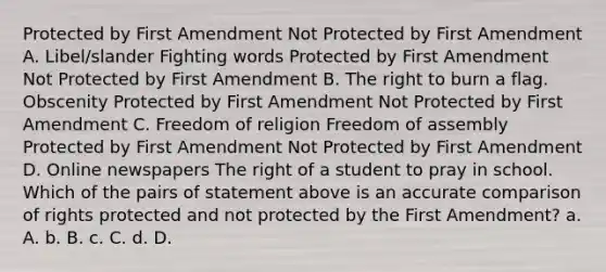 Protected by First Amendment Not Protected by First Amendment A. Libel/slander Fighting words Protected by First Amendment Not Protected by First Amendment B. The right to burn a flag. Obscenity Protected by First Amendment Not Protected by First Amendment C. Freedom of religion Freedom of assembly Protected by First Amendment Not Protected by First Amendment D. Online newspapers The right of a student to pray in school. Which of the pairs of statement above is an accurate comparison of rights protected and not protected by the First Amendment? a. A. b. B. c. C. d. D.