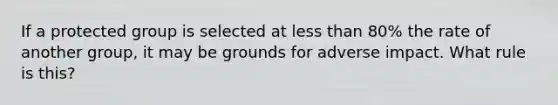 If a protected group is selected at less than 80% the rate of another group, it may be grounds for adverse impact. What rule is this?