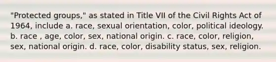 "Protected groups," as stated in Title VII of the Civil Rights Act of 1964, include a. race, sexual orientation, color, political ideology. b. race , age, color, sex, national origin. c. race, color, religion, sex, national origin. d. race, color, disability status, sex, religion.