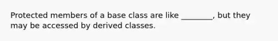 Protected members of a base class are like ________, but they may be accessed by derived classes.