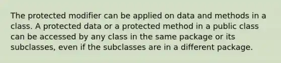 The protected modifier can be applied on data and methods in a class. A protected data or a protected method in a public class can be accessed by any class in the same package or its subclasses, even if the subclasses are in a different package.