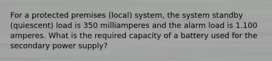 For a protected premises (local) system, the system standby (quiescent) load is 350 milliamperes and the alarm load is 1.100 amperes. What is the required capacity of a battery used for the secondary power supply?