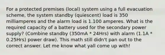 For a protected premises (local) system using a full evacuation scheme, the system standby (quiescent) load is 350 milliamperes and the alarm load is 1.100 amperes. What is the required capacity of a battery used for the secondary power supply? (Combine standby (350mA * 24Hrs) with alarm (1.1A * 0.25Hrs) power draw). This math still didn't pan out to the correct answer. Let me know what yall come up with!