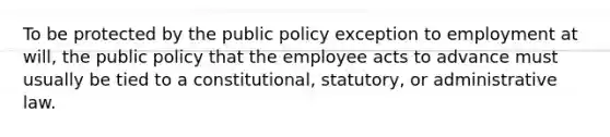 To be protected by the public policy exception to employment at will, the public policy that the employee acts to advance must usually be tied to a constitutional, statutory, or administrative law.