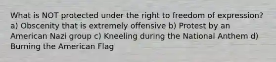 What is NOT protected under the right to freedom of expression? a) Obscenity that is extremely offensive b) Protest by an American Nazi group c) Kneeling during the National Anthem d) Burning the American Flag