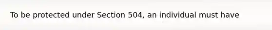 To be protected under Section 504, an individual must have