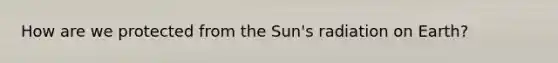 How are we protected from the Sun's radiation on Earth?