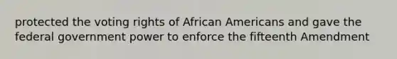 protected the voting rights of African Americans and gave the federal government power to enforce the fifteenth Amendment