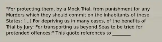 "For protecting them, by a Mock Trial, from punishment for any Murders which they should commit on the Inhabitants of these States: [...] For depriving us in many cases, of the benefits of Trial by Jury: For transporting us beyond Seas to be tried for pretended offences:" This quote references to ________