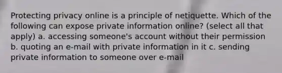 Protecting privacy online is a principle of netiquette. Which of the following can expose private information online? (select all that apply) a. accessing someone's account without their permission b. quoting an e-mail with private information in it c. sending private information to someone over e-mail