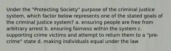 Under the "Protecting Society" purpose of the criminal justice system, which factor below represents one of the stated goals of the criminal justice system? a. ensuring people are free from arbitrary arrest b. ensuring fairness within the system c. supporting crime victims and attempt to return them to a "pre-crime" state d. making individuals equal under the law