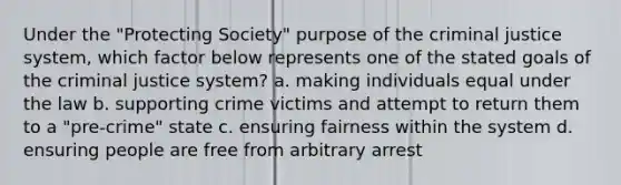 Under the "Protecting Society" purpose of <a href='https://www.questionai.com/knowledge/kuANd41CrG-the-criminal-justice-system' class='anchor-knowledge'>the criminal justice system</a>, which factor below represents one of the stated goals of the criminal justice system? a. making individuals equal under the law b. supporting crime victims and attempt to return them to a "pre-crime" state c. ensuring fairness within the system d. ensuring people are free from arbitrary arrest