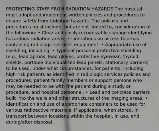 PROTECTING STAFF FROM RADIATION HAZARDS The hospital must adopt and implement written policies and procedures to ensure safety from radiation hazards. The policies and procedures must include, but are not limited to, consideration of the following: • Clear and easily recognizable signage identifying hazardous radiation areas; • Limitations on access to areas containing radiologic services equipment. • Appropriate use of shielding, including: • Types of personal protective shielding (e.g., lead aprons, lead gloves, protective eyewear, thyroid shields, portable individualized lead panels, stationary barriers) to be used, under what circumstances, for patients, including high-risk patients as identified in radiologic services policies and procedures, patient family members or support persons who may be needed to be with the patient during a study or procedure, and hospital personnel; • Lead and concrete barriers built into the walls and other structures of the imaging areas; • Identification and use of appropriate containers to be used for various radioactive materials, if applicable, when stored, in transport between locations within the hospital, in use, and during/after disposal.