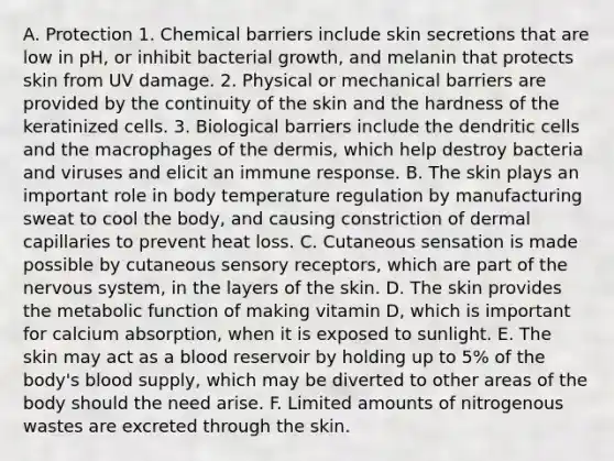 A. Protection 1. Chemical barriers include skin secretions that are low in pH, or inhibit bacterial growth, and melanin that protects skin from UV damage. 2. Physical or mechanical barriers are provided by the continuity of the skin and the hardness of the keratinized cells. 3. Biological barriers include the dendritic cells and the macrophages of the dermis, which help destroy bacteria and viruses and elicit an immune response. B. The skin plays an important role in body temperature regulation by manufacturing sweat to cool the body, and causing constriction of dermal capillaries to prevent heat loss. C. Cutaneous sensation is made possible by cutaneous sensory receptors, which are part of the nervous system, in the layers of the skin. D. The skin provides the metabolic function of making vitamin D, which is important for calcium absorption, when it is exposed to sunlight. E. The skin may act as a blood reservoir by holding up to 5% of the body's blood supply, which may be diverted to other areas of the body should the need arise. F. Limited amounts of nitrogenous wastes are excreted through the skin.