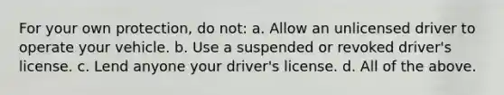 For your own protection, do not: a. Allow an unlicensed driver to operate your vehicle. b. Use a suspended or revoked driver's license. c. Lend anyone your driver's license. d. All of the above.