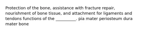 Protection of the bone, assistance with fracture repair, nourishment of bone tissue, and attachment for ligaments and tendons functions of the __________. pia mater periosteum dura mater bone