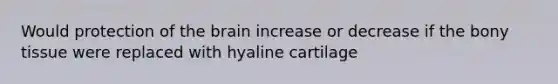 Would protection of <a href='https://www.questionai.com/knowledge/kLMtJeqKp6-the-brain' class='anchor-knowledge'>the brain</a> increase or decrease if the bony tissue were replaced with hyaline cartilage