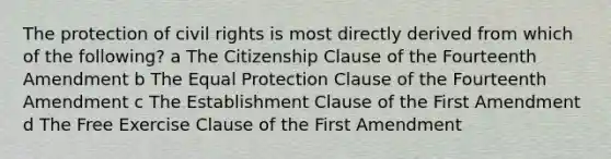 The protection of civil rights is most directly derived from which of the following? a The Citizenship Clause of the Fourteenth Amendment b The Equal Protection Clause of the Fourteenth Amendment c The Establishment Clause of the First Amendment d The Free Exercise Clause of the First Amendment