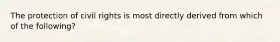 The protection of civil rights is most directly derived from which of the following?