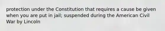 protection under the Constitution that requires a cause be given when you are put in jail; suspended during the American Civil War by Lincoln